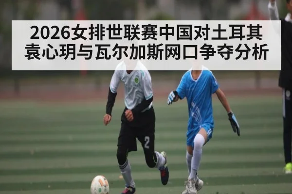 2026女排世联赛中国对土耳其 袁心玥与瓦尔加斯网口争夺分析