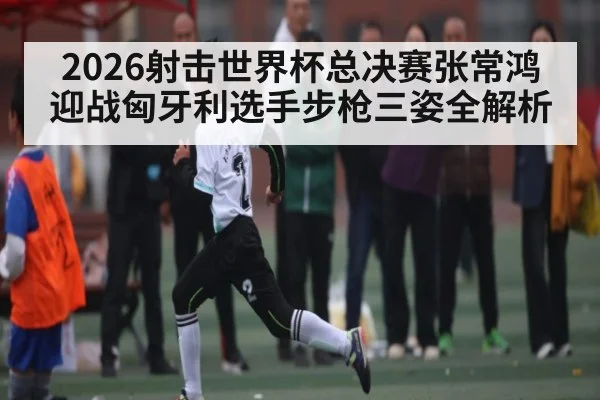 2026射击世界杯总决赛张常鸿迎战匈牙利选手步枪三姿全解析 - williamhill